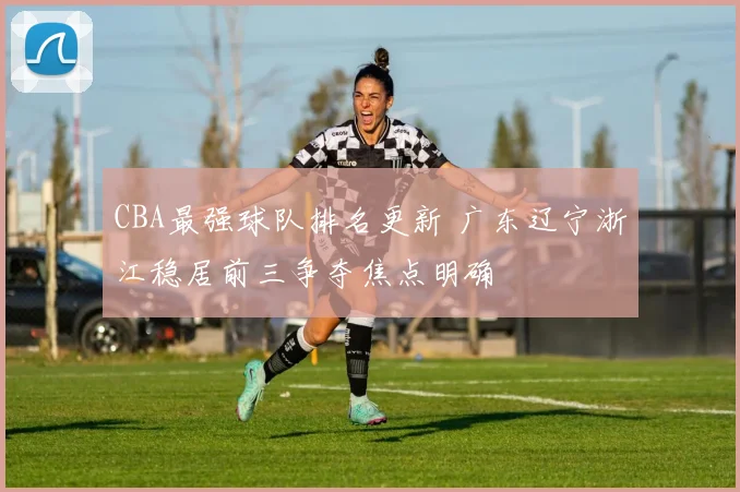 CBA最强球队排名更新 广东辽宁浙江稳居前三争夺焦点明确