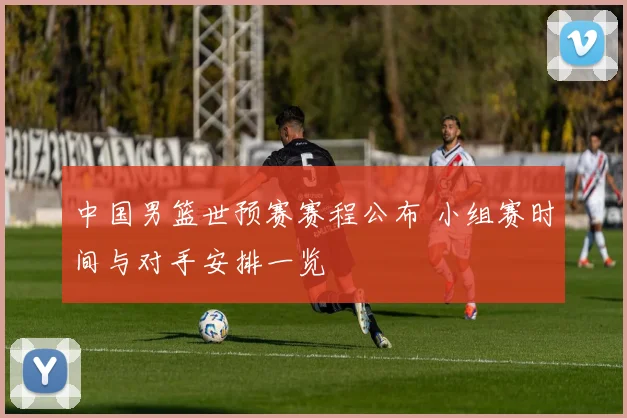 中国男篮世预赛赛程公布 小组赛时间与对手安排一览