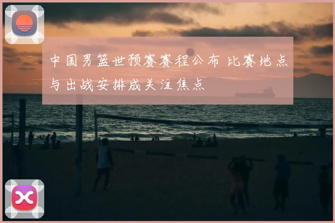 中国男篮世预赛赛程公布 比赛地点与出战安排成关注焦点