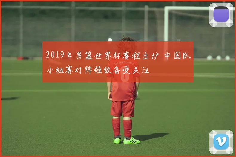 2019年男篮世界杯赛程出炉 中国队小组赛对阵强敌备受关注