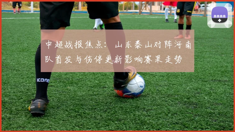 中超战报焦点：山东泰山对阵河南队首发与伤停更新影响赛果走势