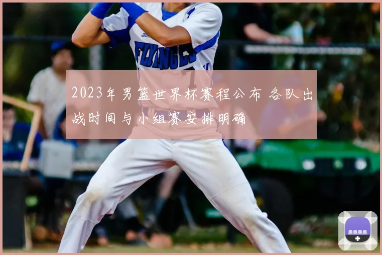 2023年男篮世界杯赛程公布 各队出战时间与小组赛安排明确