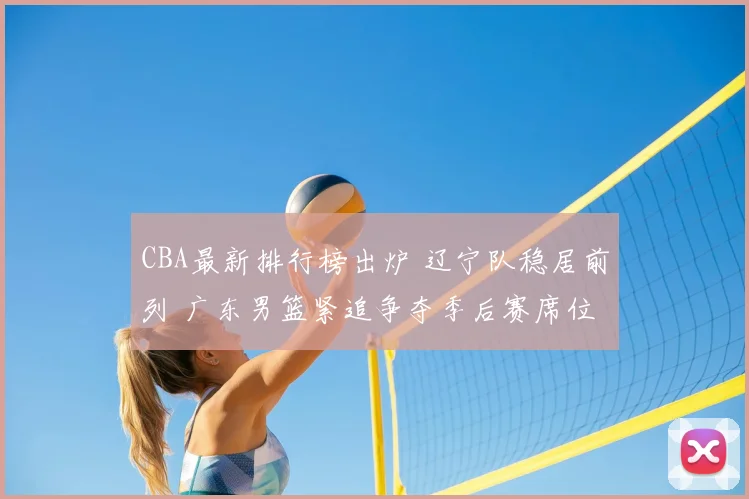 CBA最新排行榜出炉 辽宁队稳居前列 广东男篮紧追争夺季后赛席位