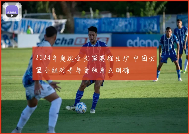 2024年奥运会女篮赛程出炉 中国女篮小组对手与晋级看点明确