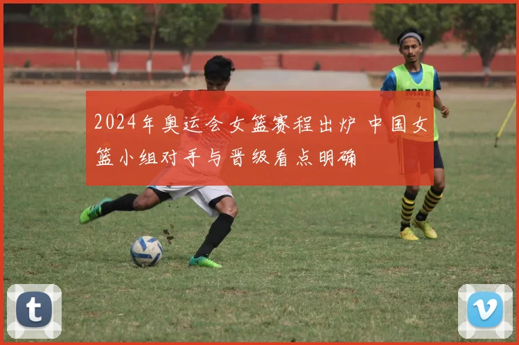 2024年奥运会女篮赛程出炉 中国女篮小组对手与晋级看点明确