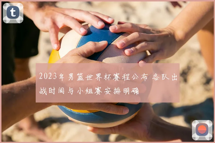 2023年男篮世界杯赛程公布 各队出战时间与小组赛安排明确