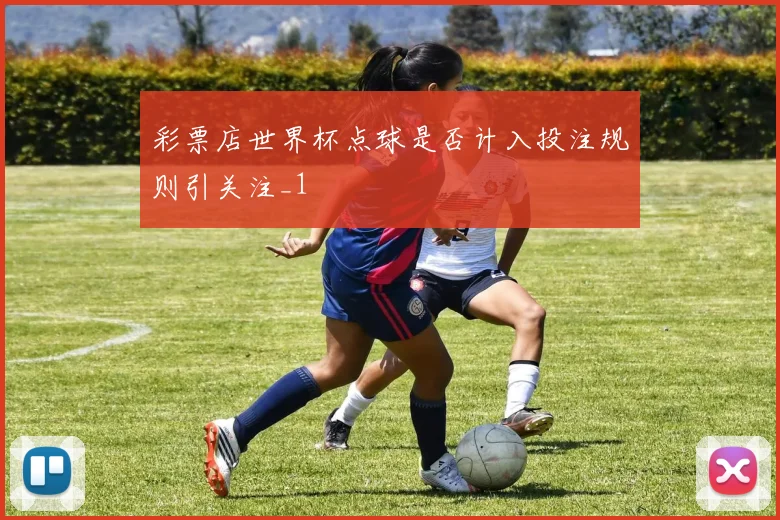 彩票店世界杯点球是否计入投注规则引关注_1
