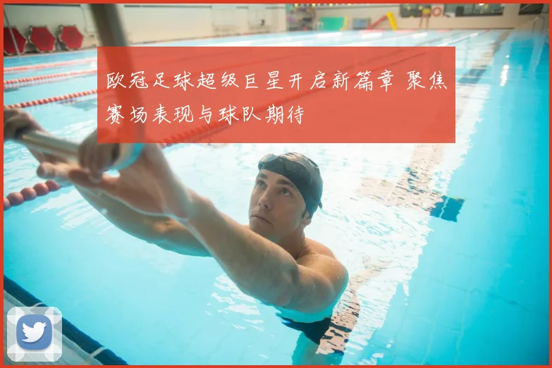 欧冠足球超级巨星开启新篇章 聚焦赛场表现与球队期待