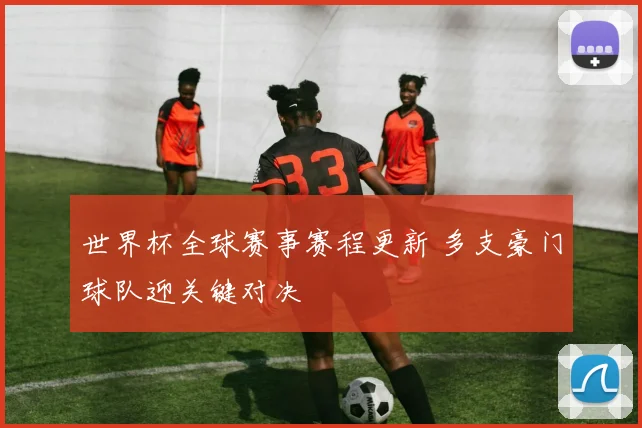 世界杯全球赛事赛程更新 多支豪门球队迎关键对决