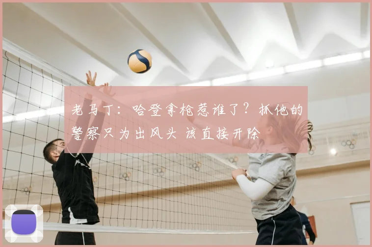 老马丁：哈登拿枪惹谁了？抓他的警察只为出风头 该直接开除