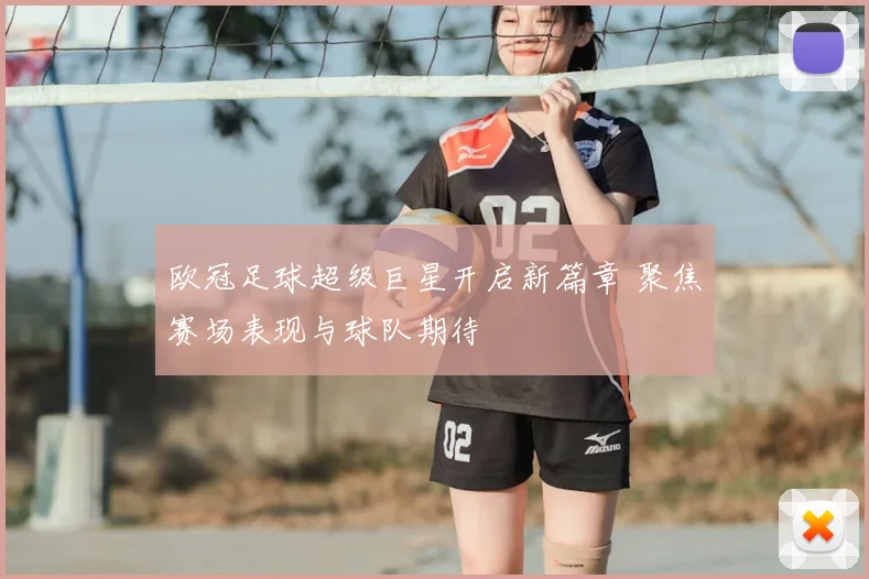 欧冠足球超级巨星开启新篇章 聚焦赛场表现与球队期待
