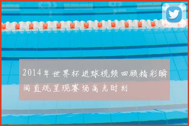 2014年世界杯进球视频回顾精彩瞬间直观呈现赛场高光时刻