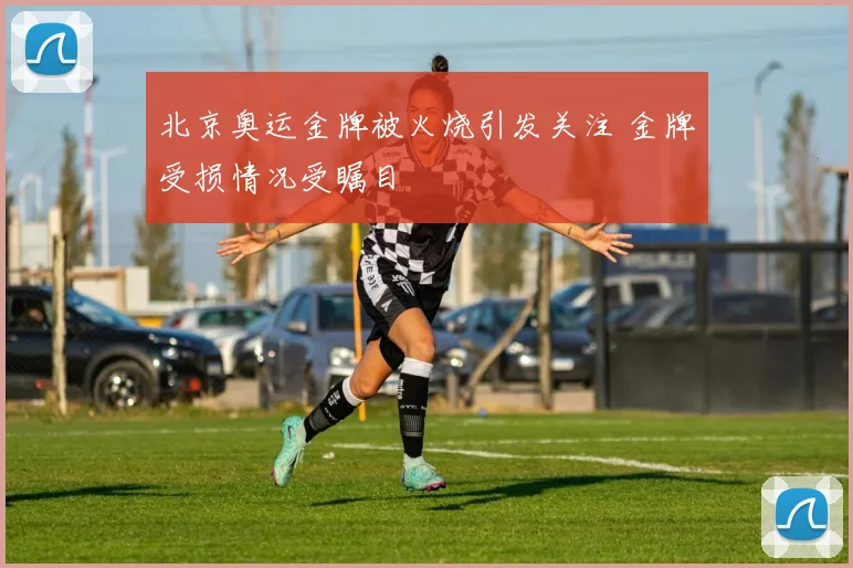 北京奥运金牌被火烧引发关注 金牌受损情况受瞩目